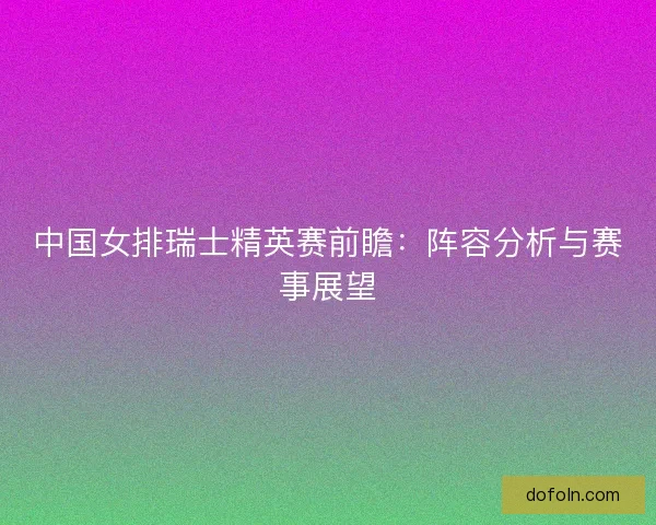 中国女排瑞士精英赛前瞻：阵容分析与赛事展望