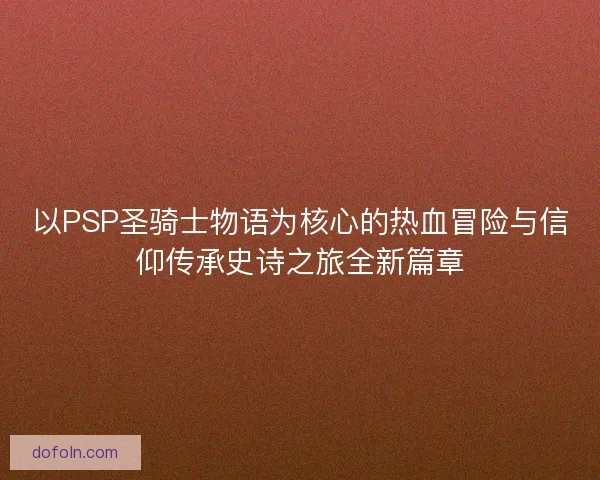 以PSP圣骑士物语为核心的热血冒险与信仰传承史诗之旅全新篇章