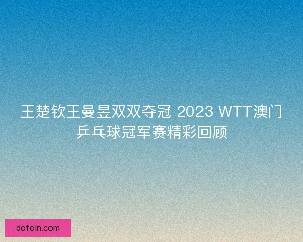 王楚钦王曼昱双双夺冠 2023 WTT澳门乒乓球冠军赛精彩回顾