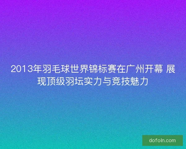2013年羽毛球世界锦标赛在广州开幕 展现顶级羽坛实力与竞技魅力