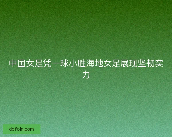 中国女足凭一球小胜海地女足展现坚韧实力