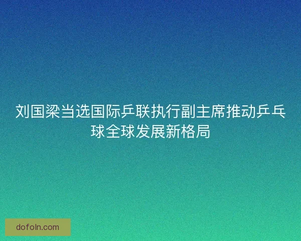 刘国梁当选国际乒联执行副主席推动乒乓球全球发展新格局