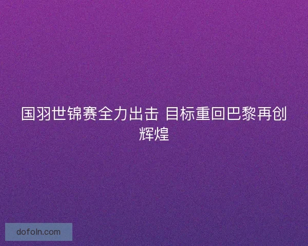 国羽世锦赛全力出击 目标重回巴黎再创辉煌