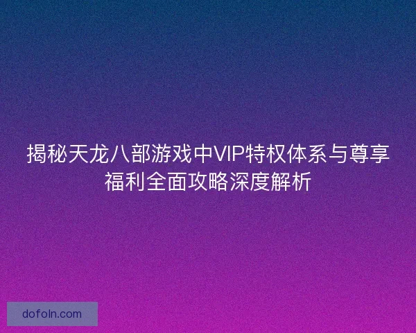 揭秘天龙八部游戏中VIP特权体系与尊享福利全面攻略深度解析