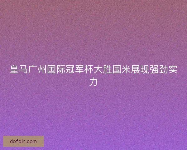 皇马广州国际冠军杯大胜国米展现强劲实力