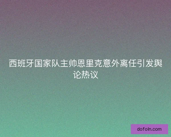西班牙国家队主帅恩里克意外离任引发舆论热议