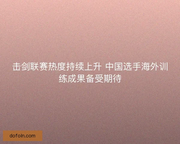 击剑联赛热度持续上升 中国选手海外训练成果备受期待