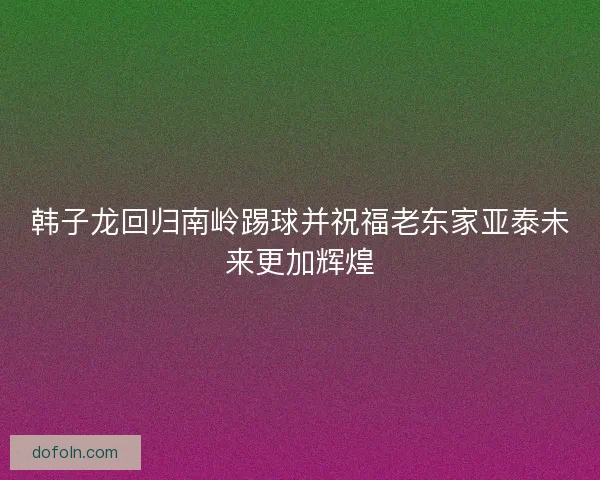 韩子龙回归南岭踢球并祝福老东家亚泰未来更加辉煌