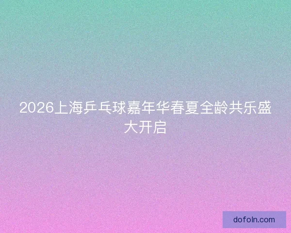 2026上海乒乓球嘉年华春夏全龄共乐盛大开启