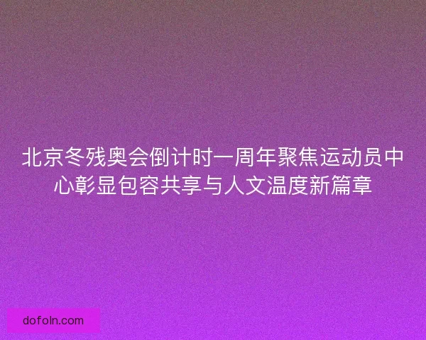 北京冬残奥会倒计时一周年聚焦运动员中心彰显包容共享与人文温度新篇章