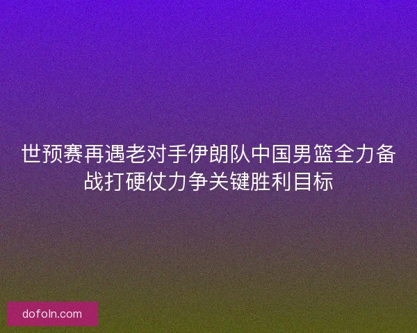 世预赛再遇老对手伊朗队中国男篮全力备战打硬仗力争关键胜利目标