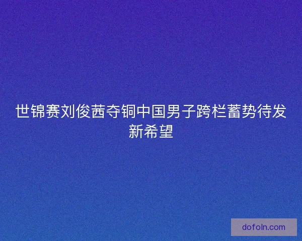 世锦赛刘俊茜夺铜中国男子跨栏蓄势待发新希望