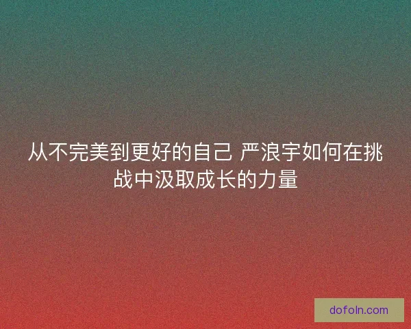 从不完美到更好的自己 严浪宇如何在挑战中汲取成长的力量