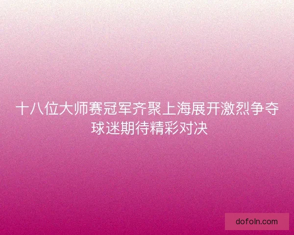 十八位大师赛冠军齐聚上海展开激烈争夺 球迷期待精彩对决