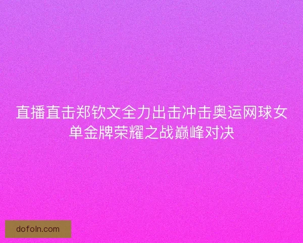 直播直击郑钦文全力出击冲击奥运网球女单金牌荣耀之战巅峰对决