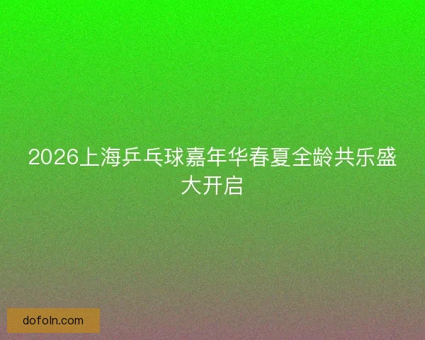 2026上海乒乓球嘉年华春夏全龄共乐盛大开启