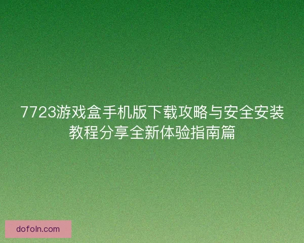 7723游戏盒手机版下载攻略与安全安装教程分享全新体验指南篇