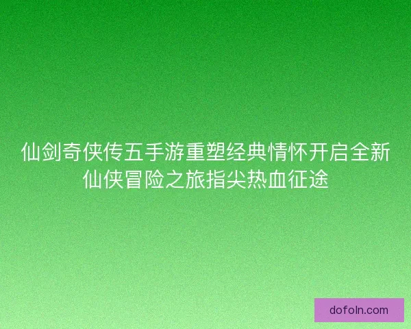 仙剑奇侠传五手游重塑经典情怀开启全新仙侠冒险之旅指尖热血征途