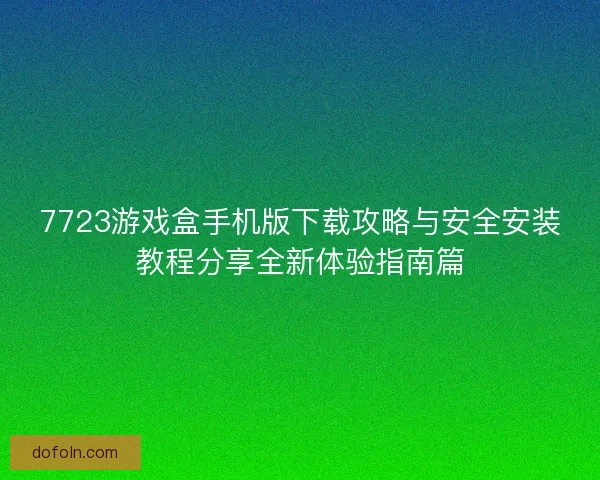 7723游戏盒手机版下载攻略与安全安装教程分享全新体验指南篇