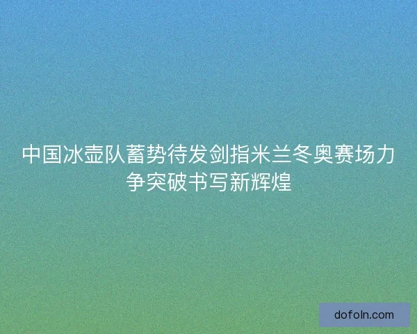中国冰壶队蓄势待发剑指米兰冬奥赛场力争突破书写新辉煌