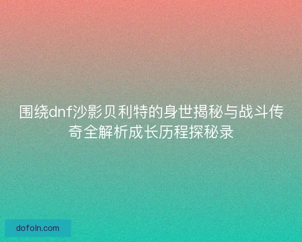围绕dnf沙影贝利特的身世揭秘与战斗传奇全解析成长历程探秘录