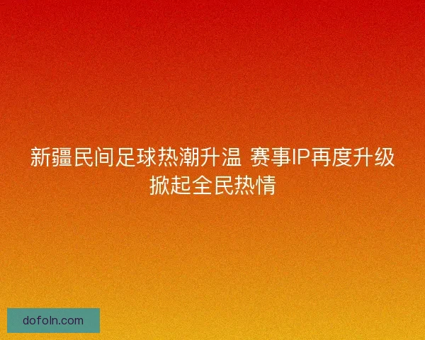新疆民间足球热潮升温 赛事IP再度升级掀起全民热情