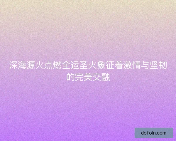 深海源火点燃全运圣火象征着激情与坚韧的完美交融